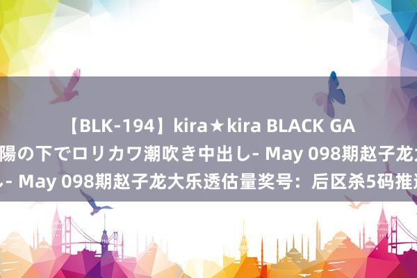 【BLK-194】kira★kira BLACK GAL 黒ギャル青姦露出-灼熱太陽の下でロリカワ潮吹き中出し- May 098期赵子龙大乐透估量奖号：后区杀5码推选