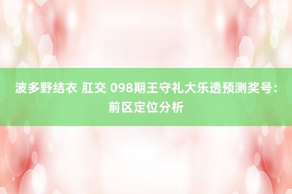 波多野结衣 肛交 098期王守礼大乐透预测奖号：前区定位分析