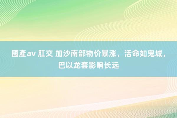 國產av 肛交 加沙南部物价暴涨，活命如鬼城，巴以龙套影响长远