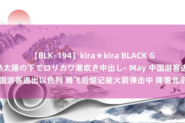 【BLK-194】kira★kira BLACK GAL 黒ギャル青姦露出-灼熱太陽の下でロリカワ潮吹き中出し- May 中国游客逃出以色列 腾飞后惦记被火箭弹击中 降落北京时舱内爆发掌声