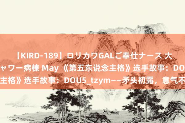 【KIRD-189】ロリカワGALご奉仕ナース 大量ぶっかけザーメンシャワー病棟 May 《第五东说念主格》选手故事：DOU5_tzym——矛头初露，意气不羁