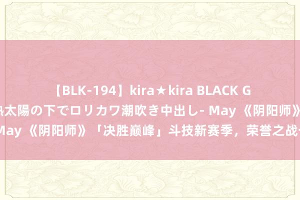 【BLK-194】kira★kira BLACK GAL 黒ギャル青姦露出-灼熱太陽の下でロリカワ潮吹き中出し- May 《阴阳师》「决胜巅峰」斗技新赛季，荣誉之战一触即发！