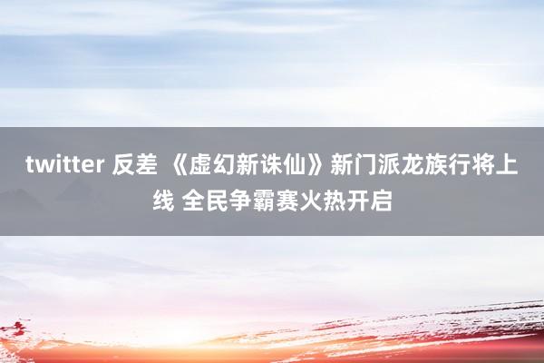 twitter 反差 《虚幻新诛仙》新门派龙族行将上线 全民争霸赛火热开启