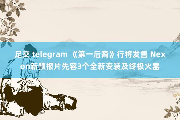 足交 telegram 《第一后裔》行将发售 Nexon新预报片先容3个全新变装及终极火器