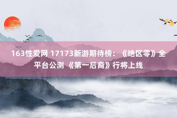 163性爱网 17173新游期待榜：《绝区零》全平台公测 《第一后裔》行将上线