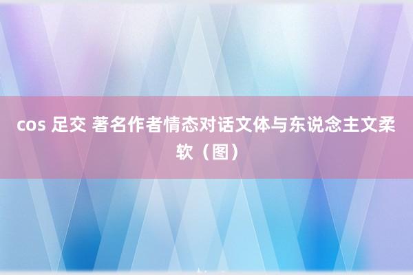 cos 足交 著名作者情态对话文体与东说念主文柔软（图）