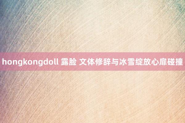 hongkongdoll 露脸 文体修辞与冰雪绽放心扉碰撞