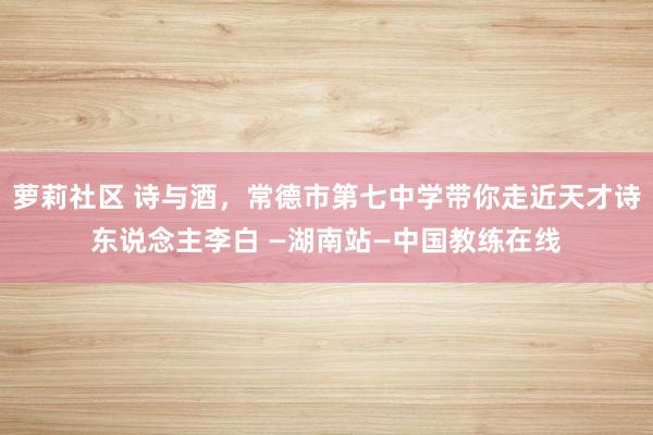 萝莉社区 诗与酒，常德市第七中学带你走近天才诗东说念主李白 —湖南站—中国教练在线