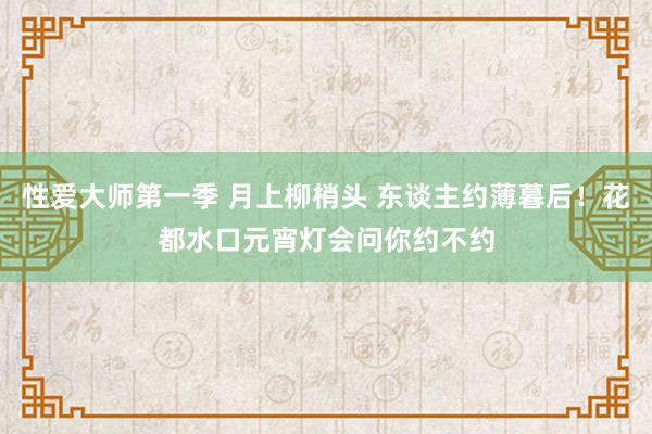 性爱大师第一季 月上柳梢头 东谈主约薄暮后！花都水口元宵灯会问你约不约