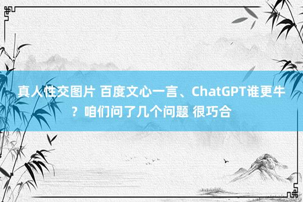 真人性交图片 百度文心一言、ChatGPT谁更牛？咱们问了几个问题 很巧合