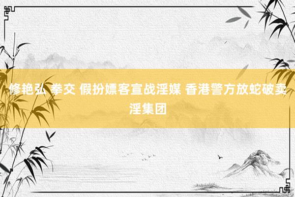 修艳弘 拳交 假扮嫖客宣战淫媒 香港警方放蛇破卖淫集团