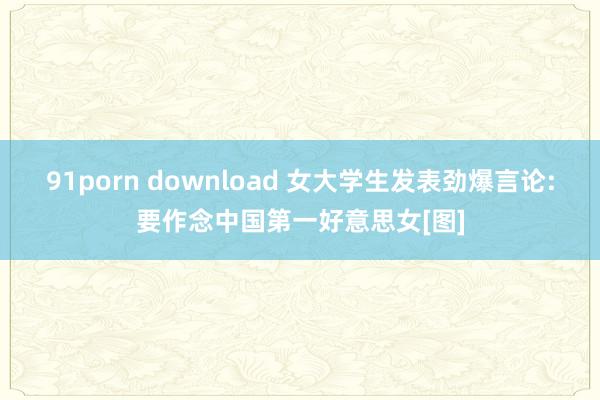 91porn download 女大学生发表劲爆言论:要作念中国第一好意思女[图]