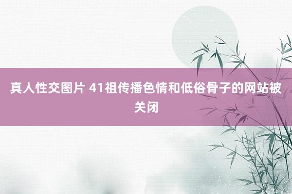 真人性交图片 41祖传播色情和低俗骨子的网站被关闭