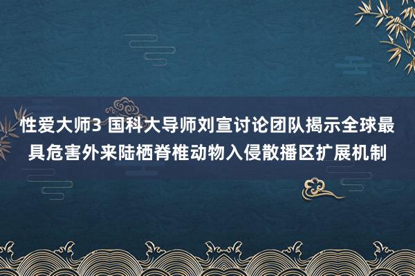 性爱大师3 国科大导师刘宣讨论团队揭示全球最具危害外来陆栖脊椎动物入侵散播区扩展机制