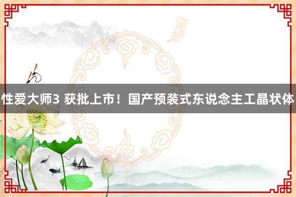 性爱大师3 获批上市！国产预装式东说念主工晶状体