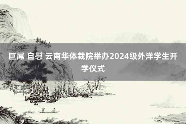 巨屌 自慰 云南华体裁院举办2024级外洋学生开学仪式