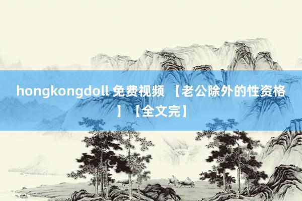 hongkongdoll 免费视频 【老公除外的性资格】【全文完】