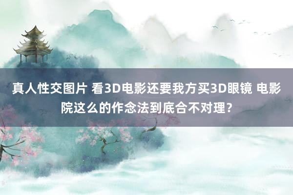 真人性交图片 看3D电影还要我方买3D眼镜 电影院这么的作念法到底合不对理？