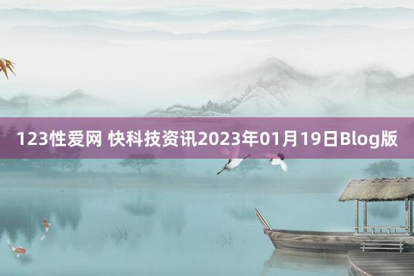 123性爱网 快科技资讯2023年01月19日Blog版