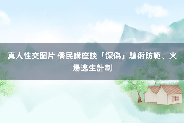 真人性交图片 僑民講座談「深偽」騙術防範、火場逃生計劃