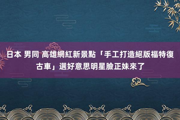 日本 男同 高雄網紅新景點「手工打造絕版福特復古車」　選好意思明星臉正妹來了